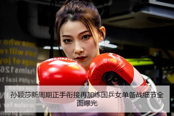 孙颖莎新周期正手衔接再加练国乒女单备战细节全面曝光