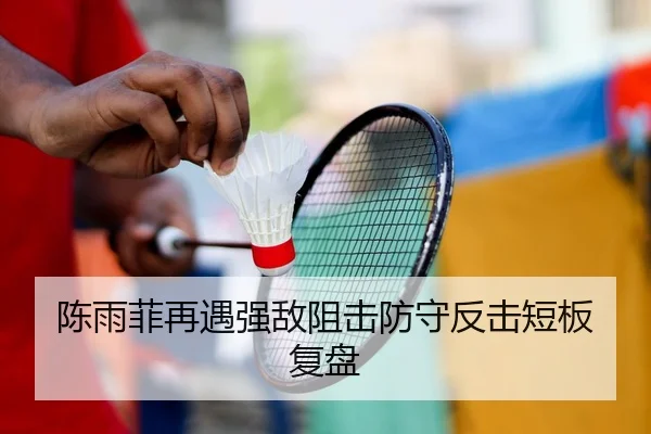 陈雨菲再遇强敌阻击防守反击短板复盘