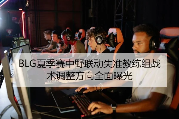 BLG夏季赛中野联动失准教练组战术调整方向全面曝光