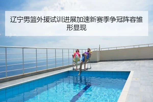 辽宁男篮外援试训进展加速新赛季争冠阵容雏形显现